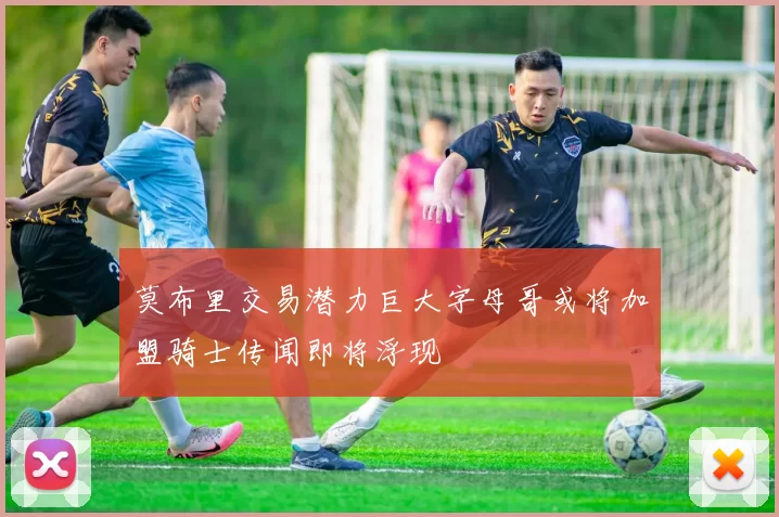莫布里交易潜力巨大字母哥或将加盟骑士传闻即将浮现