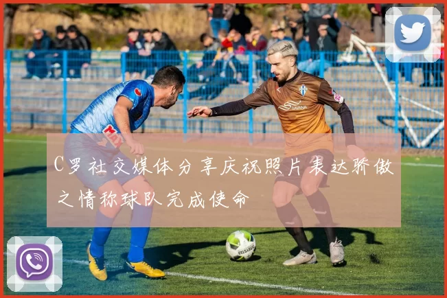 C罗社交媒体分享庆祝照片表达骄傲之情称球队完成使命