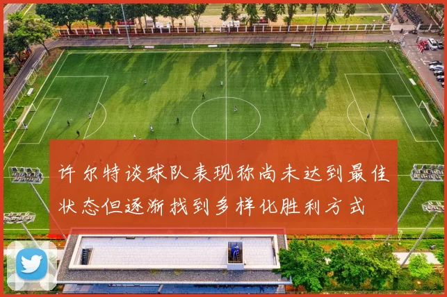 许尔特谈球队表现称尚未达到最佳状态但逐渐找到多样化胜利方式