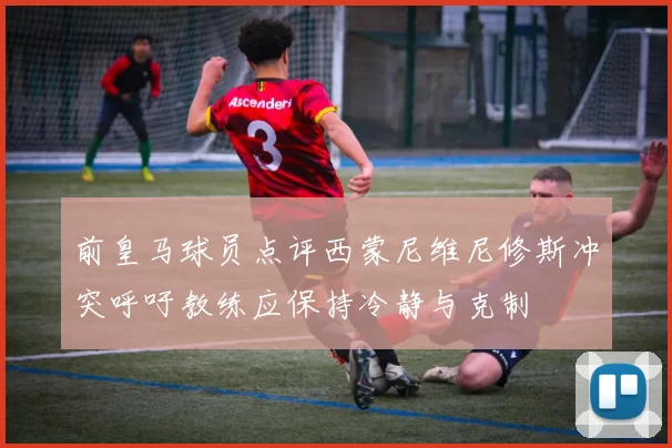前皇马球员点评西蒙尼维尼修斯冲突呼吁教练应保持冷静与克制