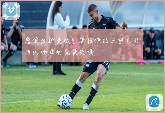 詹俊分析曼城引进格伊的三重利好与利物浦的交易失误