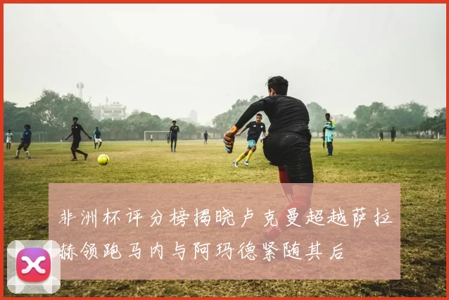 非洲杯评分榜揭晓卢克曼超越萨拉赫领跑马内与阿玛德紧随其后