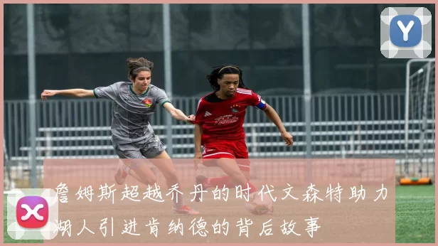 詹姆斯超越乔丹的时代文森特助力湖人引进肯纳德的背后故事