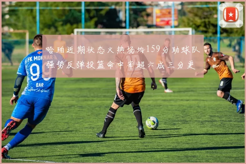 哈珀近期状态火热场均159分助球队强势反弹投篮命中率超六成三分更是惊艳