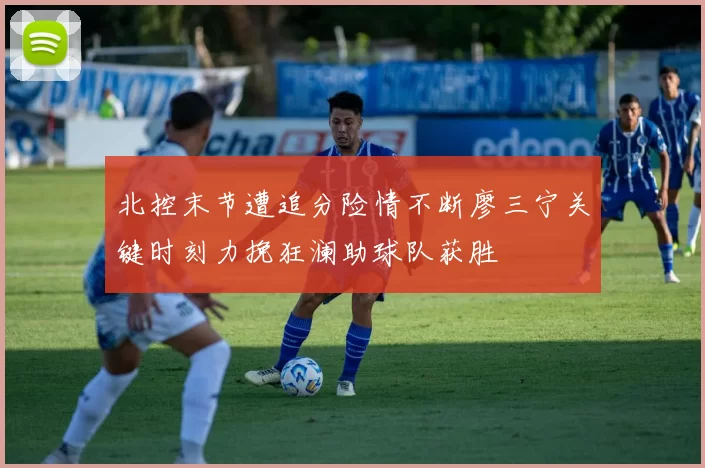 北控末节遭追分险情不断廖三宁关键时刻力挽狂澜助球队获胜