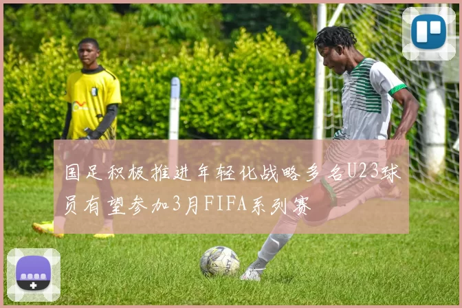 国足积极推进年轻化战略多名U23球员有望参加3月FIFA系列赛