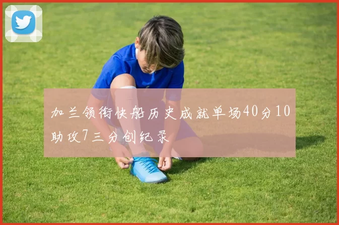 加兰领衔快船历史成就单场40分10助攻7三分创纪录