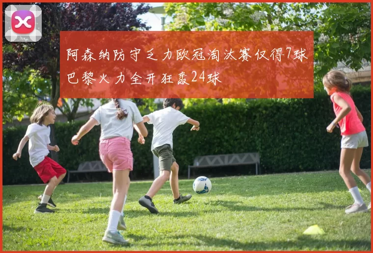 阿森纳防守乏力欧冠淘汰赛仅得7球巴黎火力全开狂轰24球