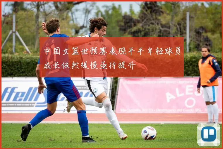 中国女篮世预赛表现平平年轻球员成长依然缓慢亟待提升