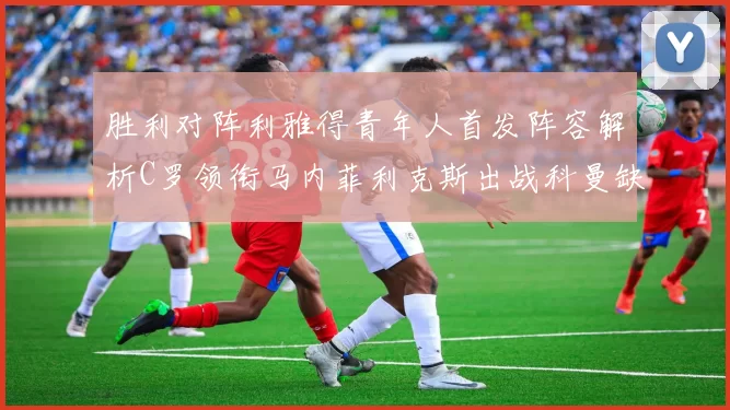 胜利对阵利雅得青年人首发阵容解析C罗领衔马内菲利克斯出战科曼缺席