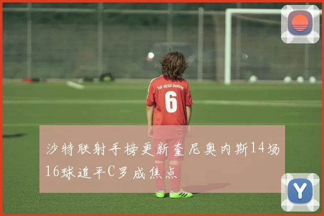 沙特联射手榜更新奎尼奥内斯14场16球追平C罗成焦点