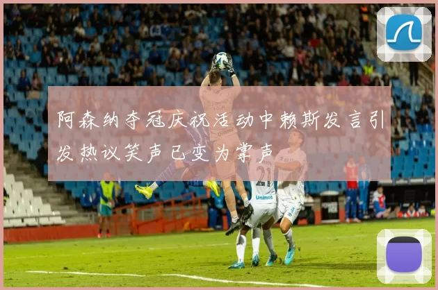 阿森纳夺冠庆祝活动中赖斯发言引发热议笑声已变为掌声