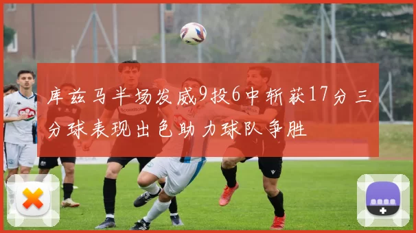 库兹马半场发威9投6中斩获17分三分球表现出色助力球队争胜