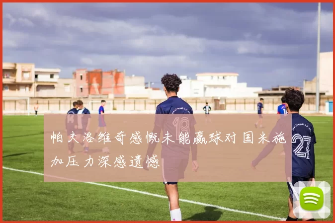 帕夫洛维奇感慨未能赢球对国米施加压力深感遗憾