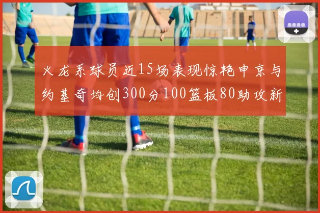 火龙系球员近15场表现惊艳申京与约基奇均创300分100篮板80助攻新高