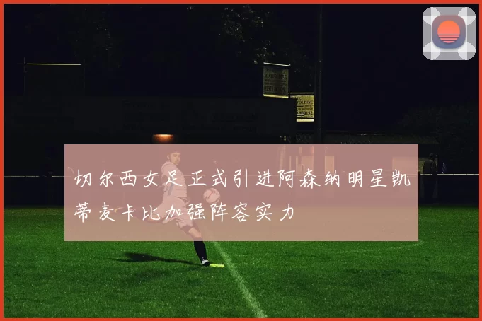切尔西女足正式引进阿森纳明星凯蒂麦卡比加强阵容实力