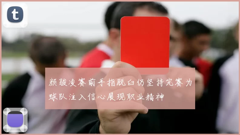 颜骏凌赛前手指脱臼仍坚持完赛为球队注入信心展现职业精神