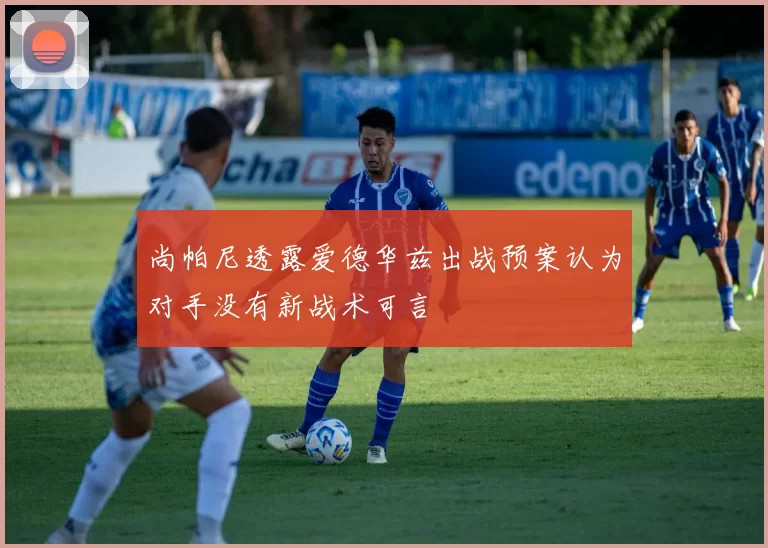 尚帕尼透露爱德华兹出战预案认为对手没有新战术可言