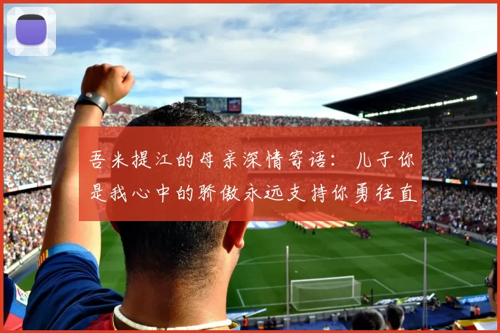 吾米提江的母亲深情寄语：儿子你是我心中的骄傲永远支持你勇往直前！