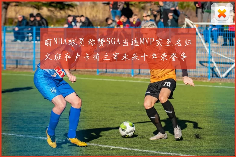 前NBA球员称赞SGA当选MVP实至名归文班和卢卡将主宰未来十年荣誉争夺