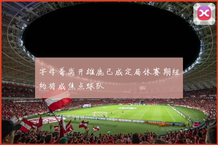 字母哥离开雄鹿已成定局休赛期纽约将成焦点球队