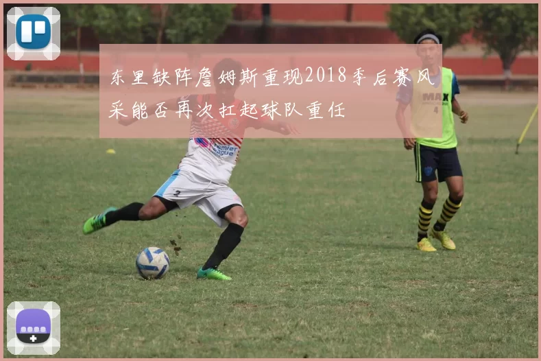 东里缺阵詹姆斯重现2018季后赛风采能否再次扛起球队重任