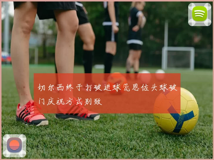 切尔西终于打破进球荒恩佐头球破门庆祝方式别致